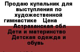 Продаю купальник для выступления по художественной гимнастике › Цена ­ 8 000 - Астраханская обл. Дети и материнство » Детская одежда и обувь   